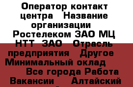 Оператор контакт-центра › Название организации ­ Ростелеком ЗАО МЦ НТТ, ЗАО › Отрасль предприятия ­ Другое › Минимальный оклад ­ 20 000 - Все города Работа » Вакансии   . Алтайский край,Алейск г.